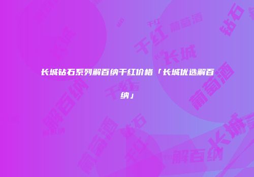 长城钻石系列解百纳干红价格「长城优选解百纳」