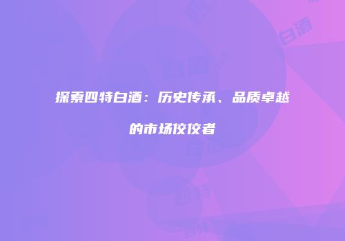 探索四特白酒：历史传承、品质卓越的市场佼佼者