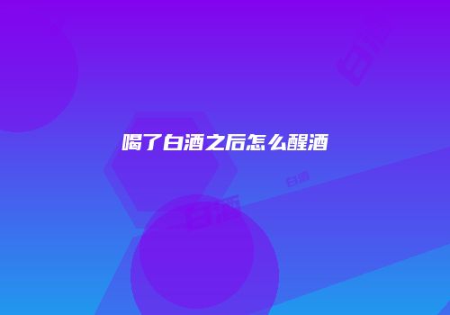 喝了白酒之后怎么醒酒