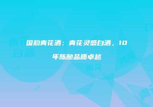 国韵青花酒：青花灵感白酒，10年陈酿品质卓越