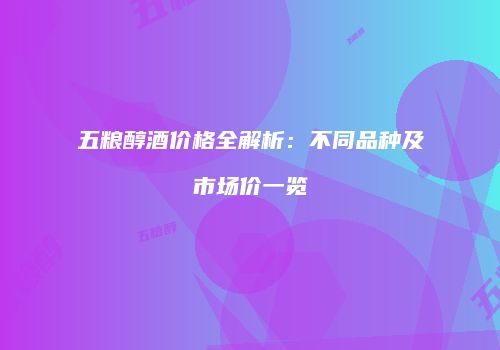 五粮醇酒价格全解析：不同品种及市场价一览