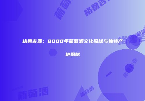 格鲁吉亚：8000年葡萄酒文化探秘与独特产地揭秘