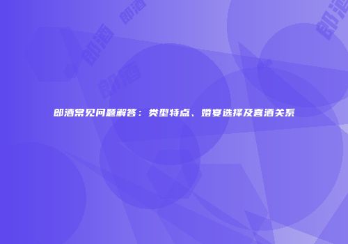 郎酒常见问题解答：类型特点、婚宴选择及喜酒关系