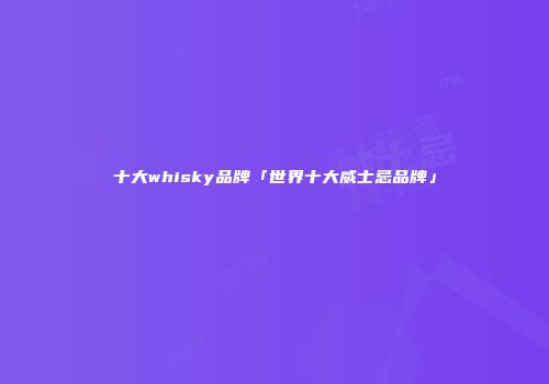 十大whisky品牌「世界十大威士忌品牌」