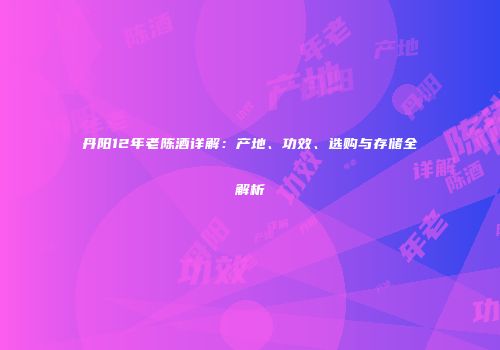 丹阳12年老陈酒详解：产地、功效、选购与存储全解析