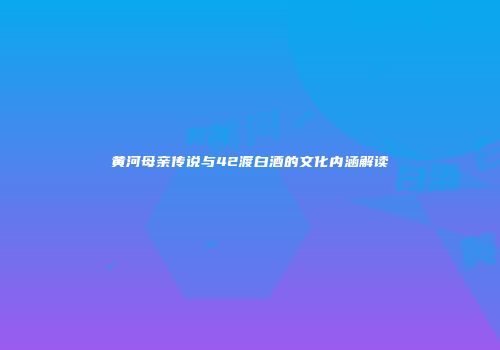 黄河母亲传说与42渡白酒的文化内涵解读