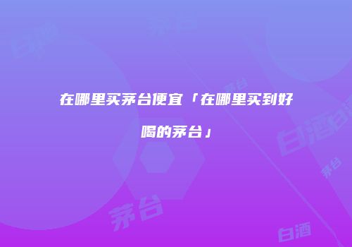 在哪里买茅台便宜「在哪里买到好喝的茅台」