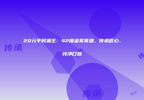 20元平民酒王：42度金奖美酒，传承匠心，纯净口感
