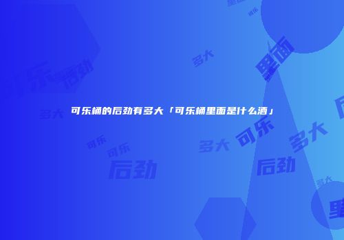 可乐桶的后劲有多大「可乐桶里面是什么酒」