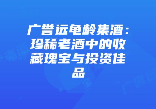 广誉远龟龄集酒：珍稀老酒中的收藏瑰宝与投资佳品