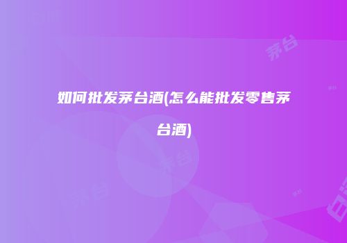 如何批发茅台酒(怎么能批发零售茅台酒)