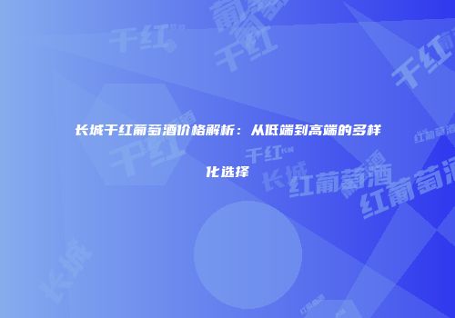 长城干红葡萄酒价格解析：从低端到高端的多样化选择