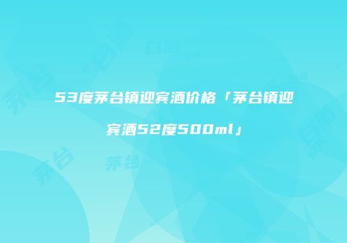 53度茅台镇迎宾酒价格「茅台镇迎宾酒52度500ml」