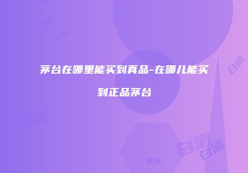 茅台在哪里能买到真品-在哪儿能买到正品茅台