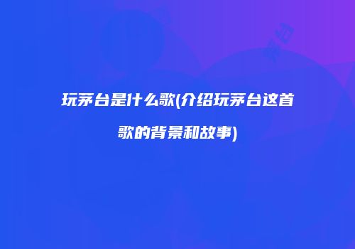 玩茅台是什么歌(介绍玩茅台这首歌的背景和故事)