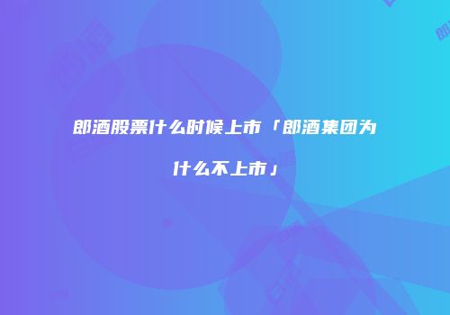 郎酒股票什么时候上市「郎酒集团为什么不上市」
