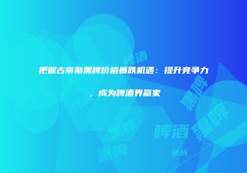 把握古帝斯黑啤价格暴跌机遇：提升竞争力，成为啤酒界赢家