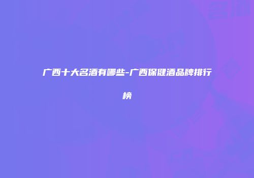 广西十大名酒有哪些-广西保健酒品牌排行榜