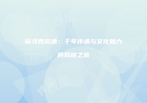 探寻西凤酒：千年传承与文化魅力的揭秘之旅