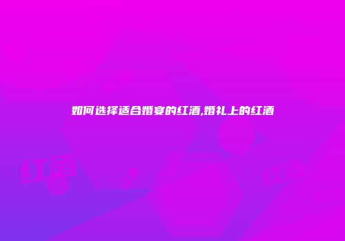 如何选择适合婚宴的红酒,婚礼上的红酒