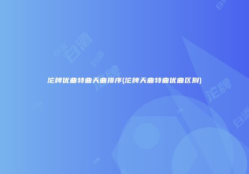 沱牌优曲特曲天曲排序(沱牌天曲特曲优曲区别)