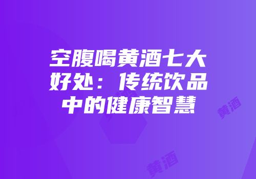 空腹喝黄酒七大好处：传统饮品中的健康智慧
