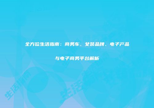 全方位生活指南：商务车、女装品牌、电子产品与电子商务平台解析