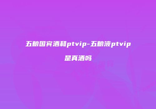 五粮国宾酒和ptvip-五粮液ptvip是真酒吗