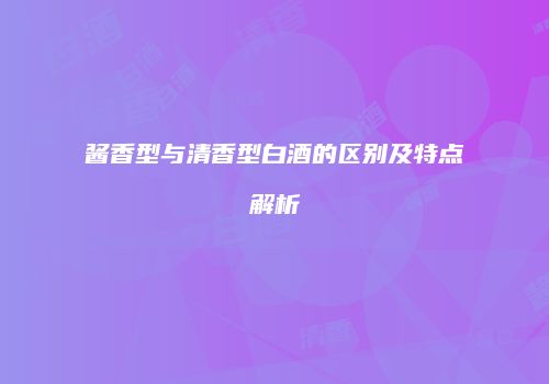 酱香型与清香型白酒的区别及特点解析