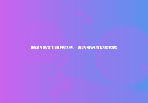 揭秘42度毛铺纯谷酒：真伪辨识与价格风险
