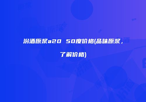 汾酒原浆a20 50度价格(品味原浆，了解价格)