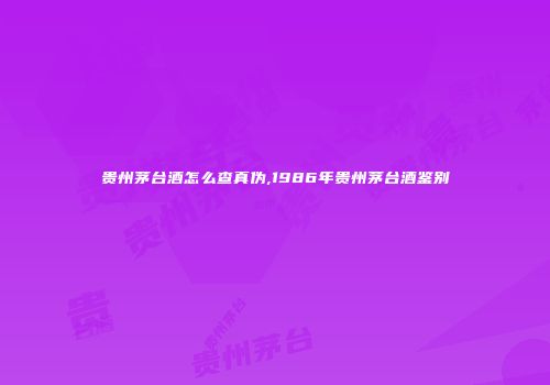 贵州茅台酒怎么查真伪,1986年贵州茅台酒鉴别