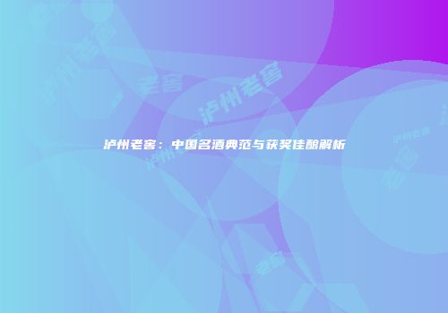 泸州老窖：中国名酒典范与获奖佳酿解析