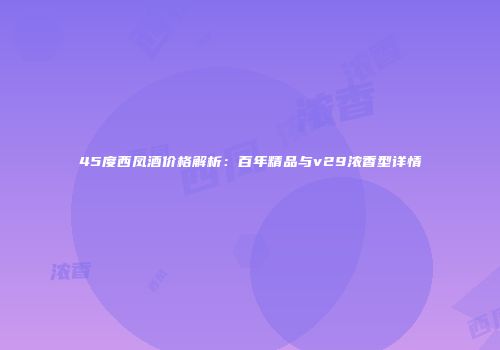 45度西凤酒价格解析：百年精品与v29浓香型详情