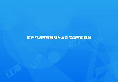国产红酒真假辨别与高端品牌真伪解析
