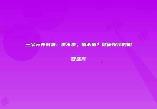 三宝元养身酒：贵不贵，值不值？健康投资的明智选择
