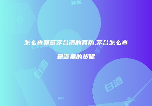 怎么查整箱茅台酒的真伪,茅台怎么查是哪里的货呢