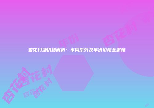杏花村酒价格解析：不同系列及年份价格全解析