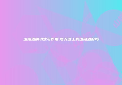 山楂酒的功效与作用,每天晚上喝山楂酒好吗