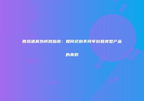 西凤酒真伪辨别指南：如何识别不同年份和类型产品的真假