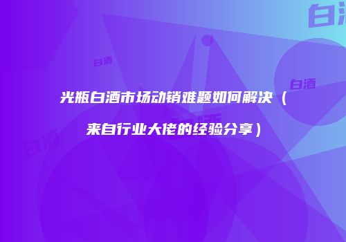 光瓶白酒市场动销难题如何解决（来自行业大佬的经验分享）