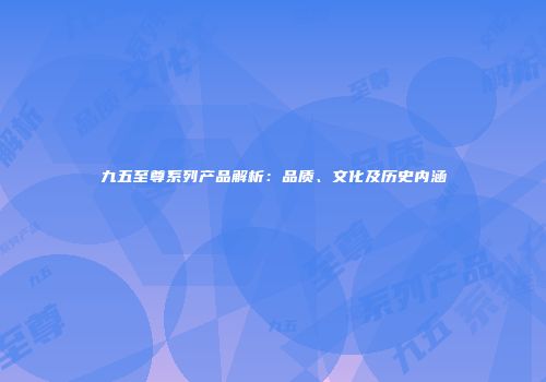 九五至尊系列产品解析：品质、文化及历史内涵