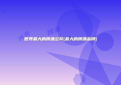 世界最大的啤酒公司(最大的啤酒品牌)