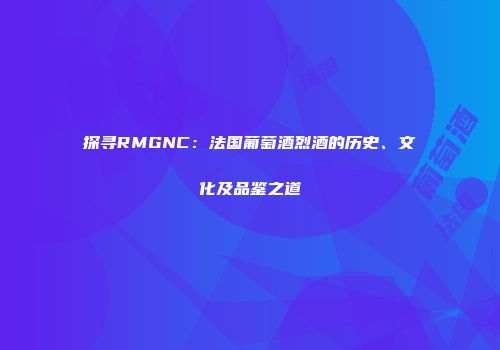 探寻RMGNC：法国葡萄酒烈酒的历史、文化及品鉴之道
