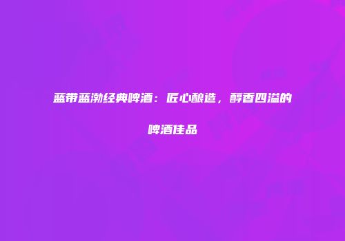 蓝带蓝渤经典啤酒：匠心酿造，醇香四溢的啤酒佳品