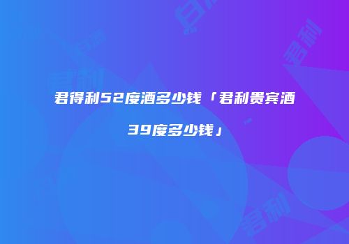 君得利52度酒多少钱「君利贵宾酒39度多少钱」