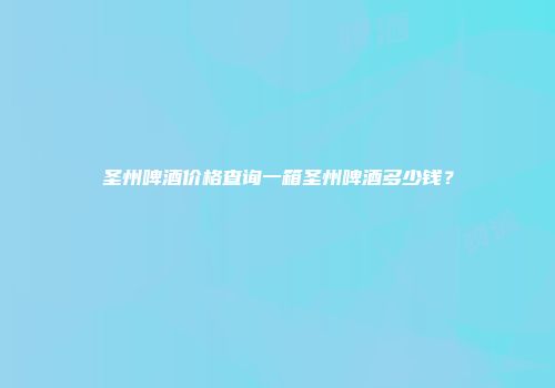 圣州啤酒价格查询一箱圣州啤酒多少钱？