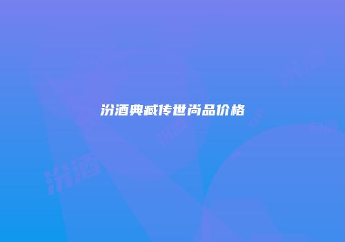 汾酒典臧传世尚品价格
