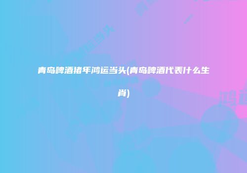 青岛啤酒猪年鸿运当头(青岛啤酒代表什么生肖)