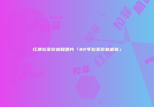 红酒拉菲价格和图片「82年拉菲价格最新」